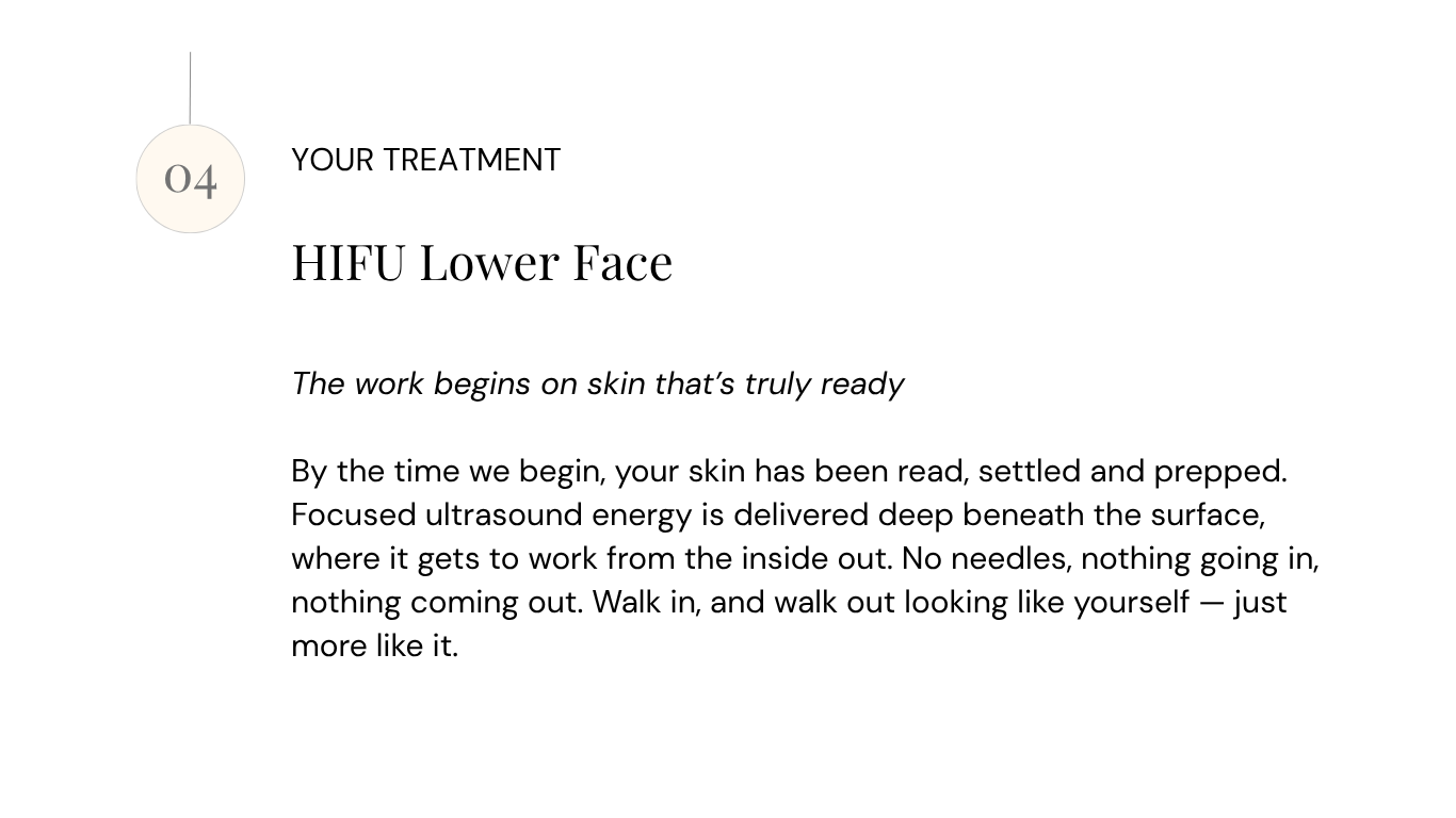 HIFU Lower Face The work begins on skin that's truly ready By the time we begin, your skin has been read, settled and prepped. Focused ultrasound energy is delivered deep beneath the surface, where it gets to work from the inside out. No needles, nothing going in, nothing coming out. Walk in, and walk out looking like yourself — just more like it.